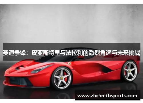 赛道争锋:皮亚斯特里与法拉利的激烈角逐与未来挑战 赛道争锋:皮亚斯特里与法拉利的激烈角逐与未来挑战